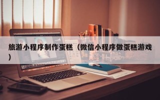 凤城旅游小程序制作蛋糕（微信小程序做蛋糕游戏）